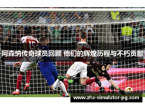 阿森纳传奇球员回顾 他们的辉煌历程与不朽贡献