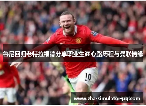 鲁尼回归老特拉福德分享职业生涯心路历程与曼联情缘