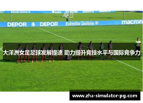 大洋洲女足足球发展提速 助力提升竞技水平与国际竞争力 大洋洲女足足球发展提速 助力提升竞技水平与国际竞争力