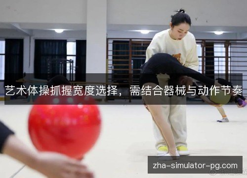 艺术体操抓握宽度选择,需结合器械与动作节奏 艺术体操抓握宽度选择,需结合器械与动作节奏